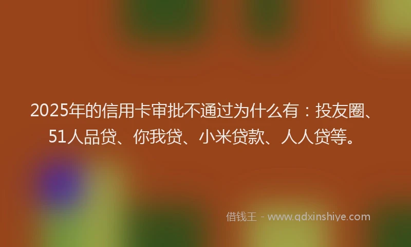 2025年的信用卡审批不通过为什么有：投友圈、51人品贷、你我贷、小米贷款、人人贷等。