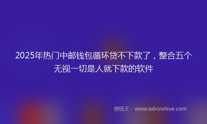 2025年热门中邮钱包循环贷不下款了，整合五个无视一切是人就下款的软件