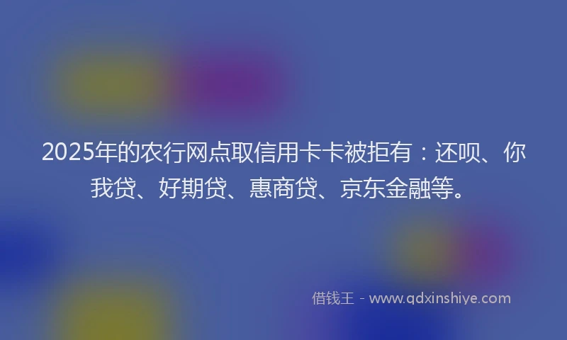 2025年的农行网点取信用卡卡被拒有：还呗、你我贷、好期贷、惠商贷、京东金融等。