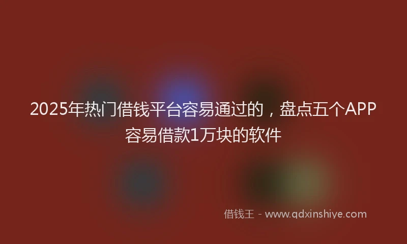 2025年热门借钱平台容易通过的，盘点五个APP容易借款1万块的软件