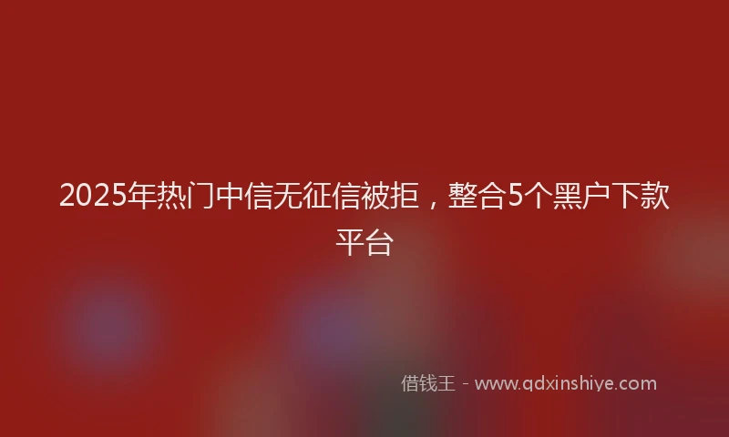 2025年热门中信无征信被拒，整合5个黑户下款平台