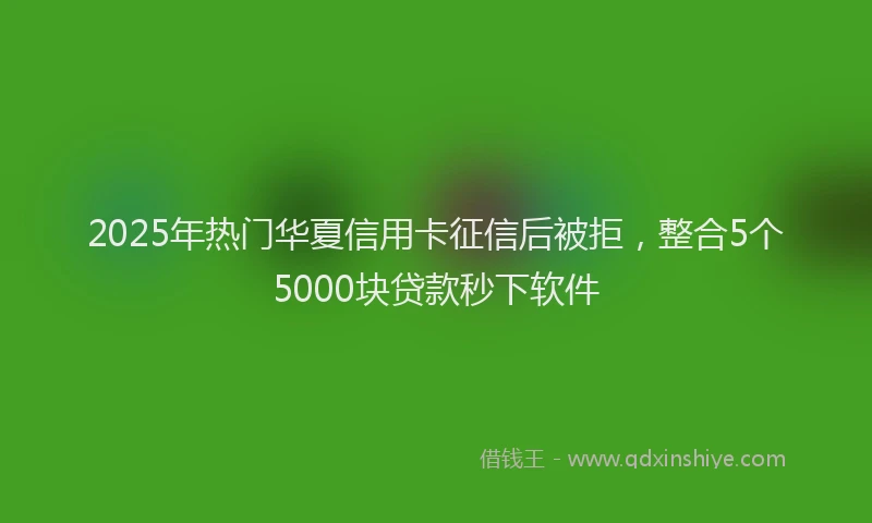 2025年热门华夏信用卡征信后被拒，整合5个5000块贷款秒下软件