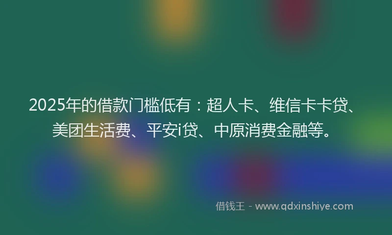 2025年的借款门槛低有：超人卡、维信卡卡贷、美团生活费、平安i贷、中原消费金融等。