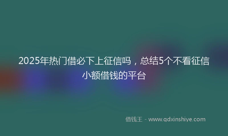 2025年热门借必下上征信吗，总结5个不看征信小额借钱的平台
