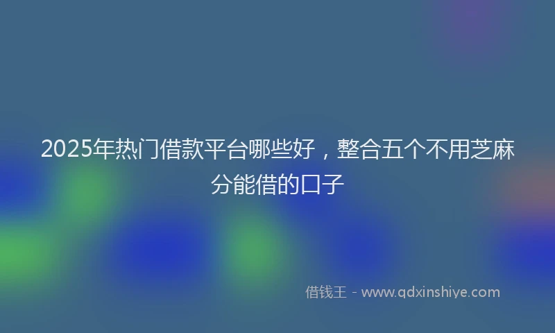 2025年热门借款平台哪些好，整合五个不用芝麻分能借的口子