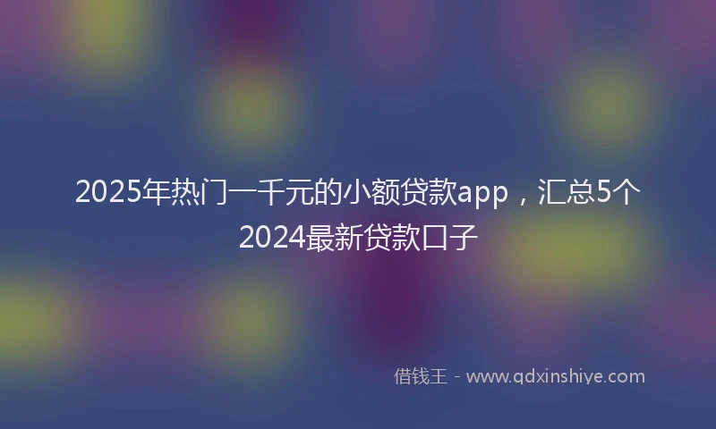 2025年热门一千元的小额贷款app，汇总5个2024最新贷款口子