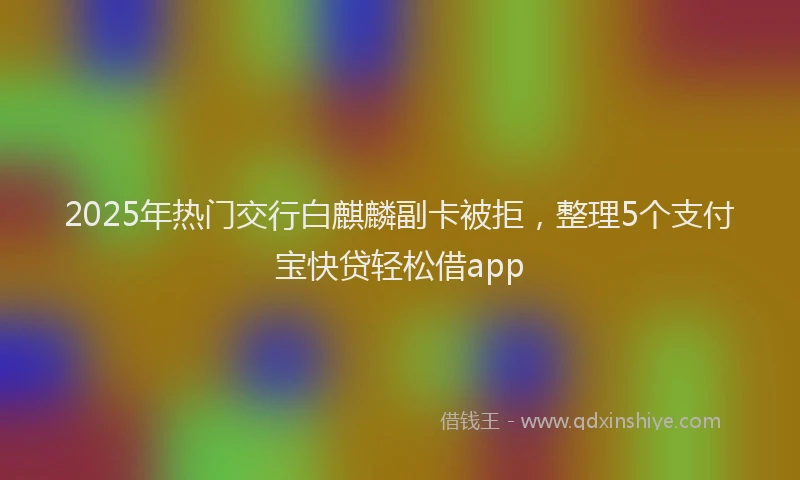 2025年热门交行白麒麟副卡被拒，整理5个支付宝快贷轻松借app
