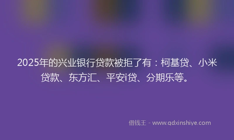 2025年的兴业银行贷款被拒了有：柯基贷、小米贷款、东方汇、平安i贷、分期乐等。