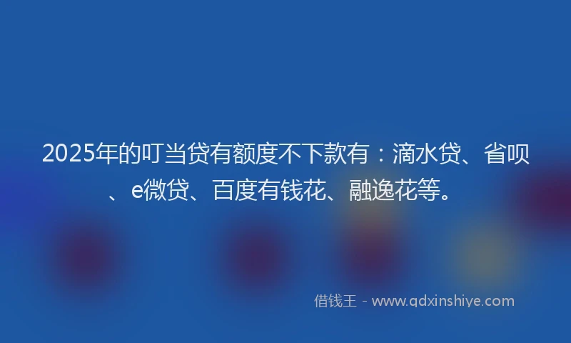 2025年的叮当贷有额度不下款有：滴水贷、省呗、e微贷、百度有钱花、融逸花等。