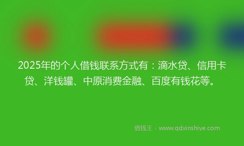 2025年的个人借钱联系方式有：滴水贷、信用卡贷、洋钱罐、中原消费金融、百度有钱花等。
