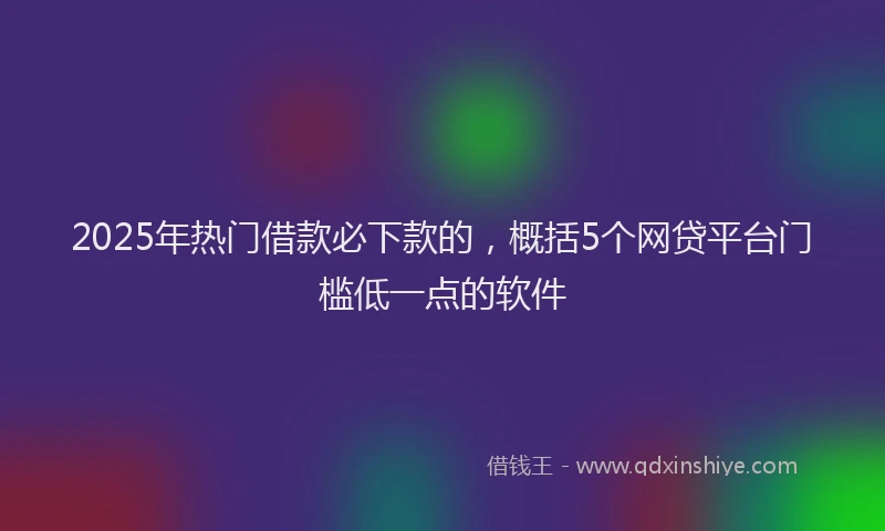2025年热门借款必下款的，概括5个网贷平台门槛低一点的软件
