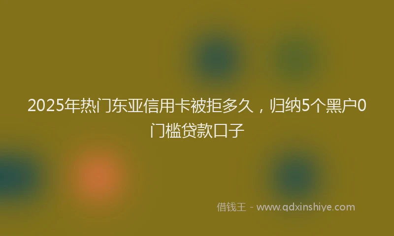 2025年热门东亚信用卡被拒多久，归纳5个黑户0门槛贷款口子