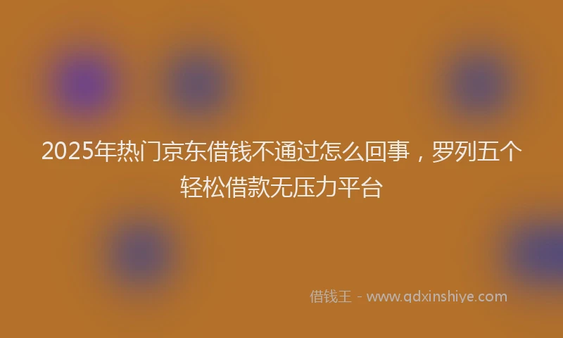 2025年热门京东借钱不通过怎么回事，罗列五个轻松借款无压力平台