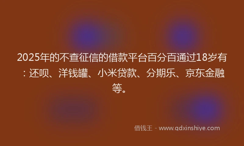 2025年的不查征信的借款平台百分百通过18岁有：还呗、洋钱罐、小米贷款、分期乐、京东金融等。