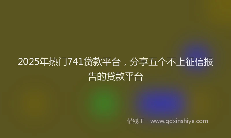 2025年热门741贷款平台，分享五个不上征信报告的贷款平台
