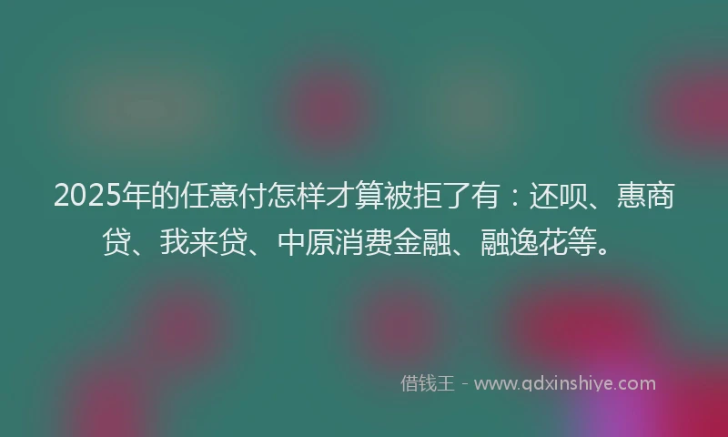 2025年的任意付怎样才算被拒了有：还呗、惠商贷、我来贷、中原消费金融、融逸花等。