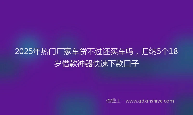 2025年热门厂家车贷不过还买车吗，归纳5个18岁借款神器快速下款口子