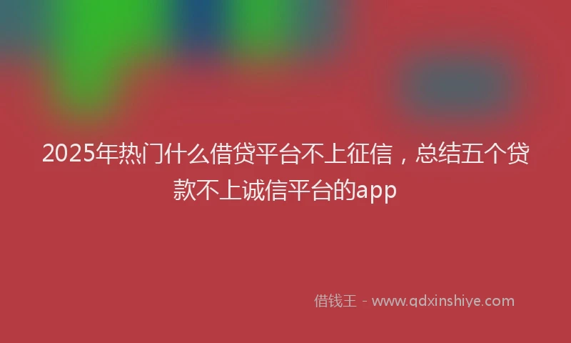 2025年热门什么借贷平台不上征信，总结五个贷款不上诚信平台的app