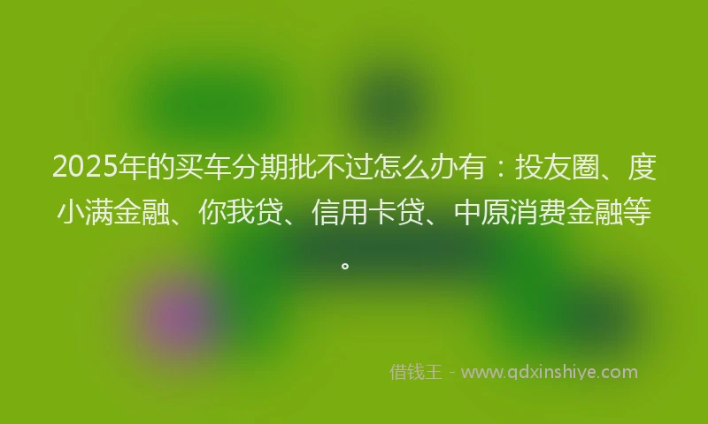 2025年的买车分期批不过怎么办有：投友圈、度小满金融、你我贷、信用卡贷、中原消费金融等。