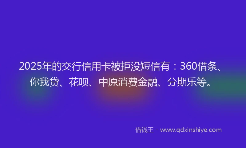 2025年的交行信用卡被拒没短信有：360借条、你我贷、花呗、中原消费金融、分期乐等。