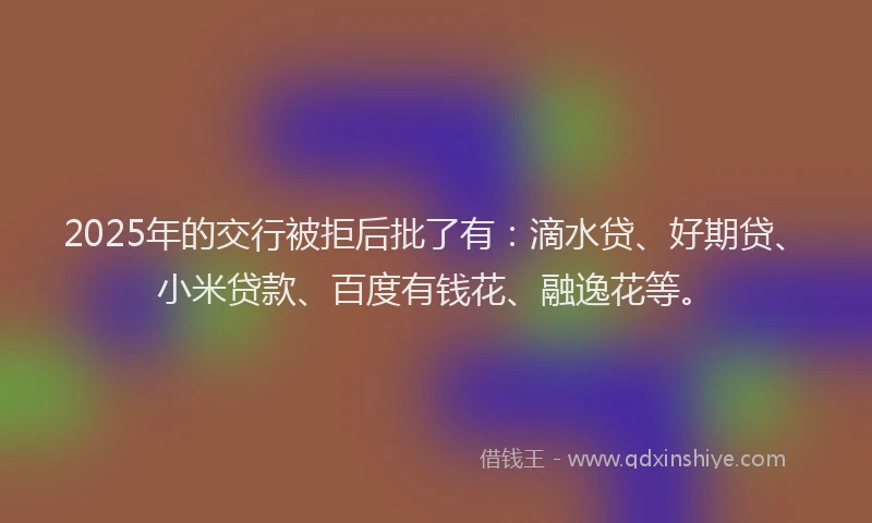2025年的交行被拒后批了有：滴水贷、好期贷、小米贷款、百度有钱花、融逸花等。