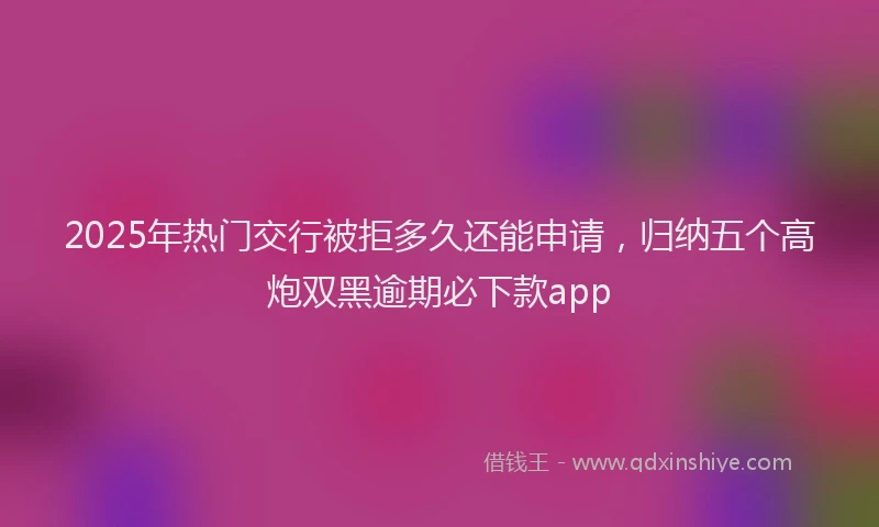 2025年热门交行被拒多久还能申请，归纳五个高炮双黑逾期必下款app