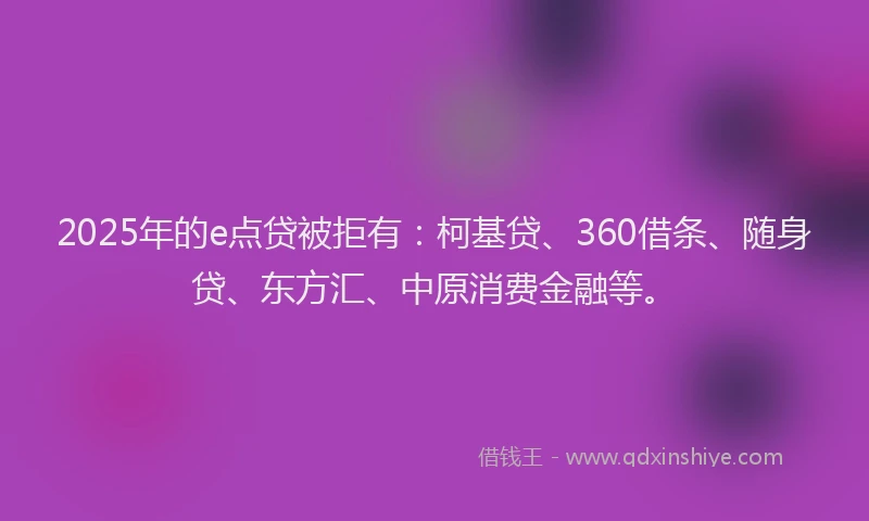 2025年的e点贷被拒有：柯基贷、360借条、随身贷、东方汇、中原消费金融等。