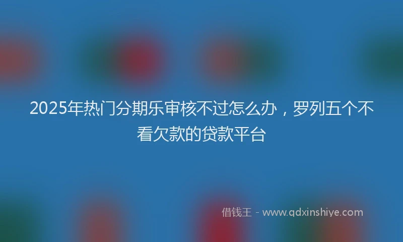 2025年热门分期乐审核不过怎么办，罗列五个不看欠款的贷款平台