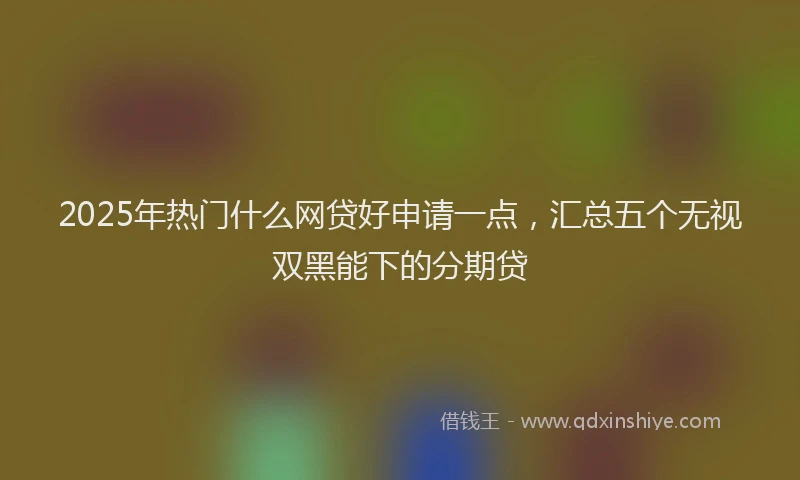 2025年热门什么网贷好申请一点，汇总五个无视双黑能下的分期贷