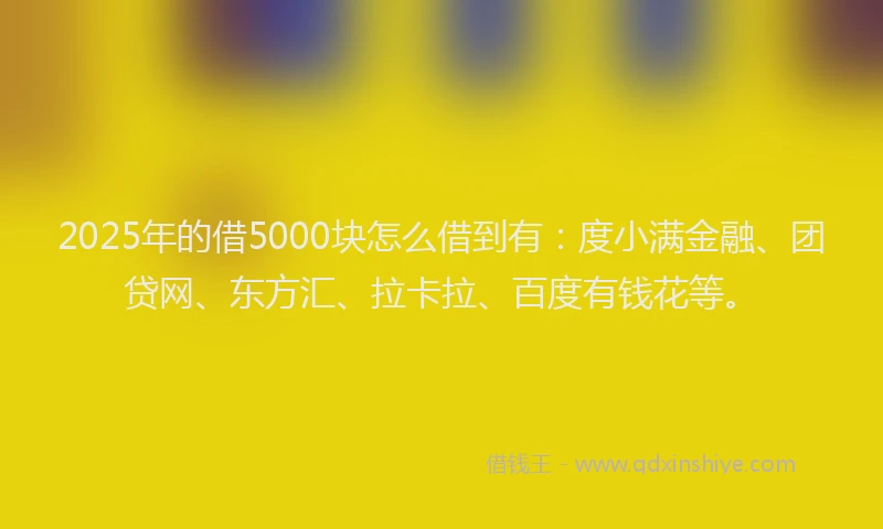 2025年的借5000块怎么借到有：度小满金融、团贷网、东方汇、拉卡拉、百度有钱花等。