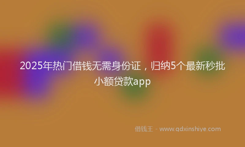 2025年热门借钱无需身份证，归纳5个最新秒批小额贷款app