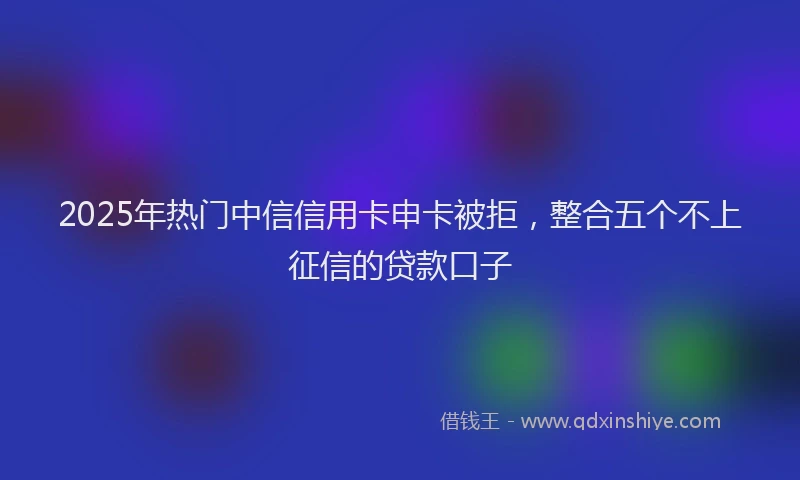 2025年热门中信信用卡申卡被拒，整合五个不上征信的贷款口子