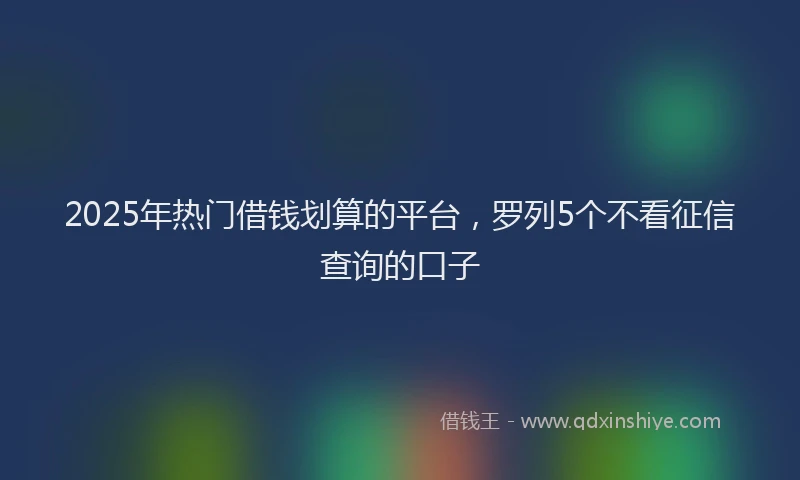 2025年热门借钱划算的平台，罗列5个不看征信查询的口子