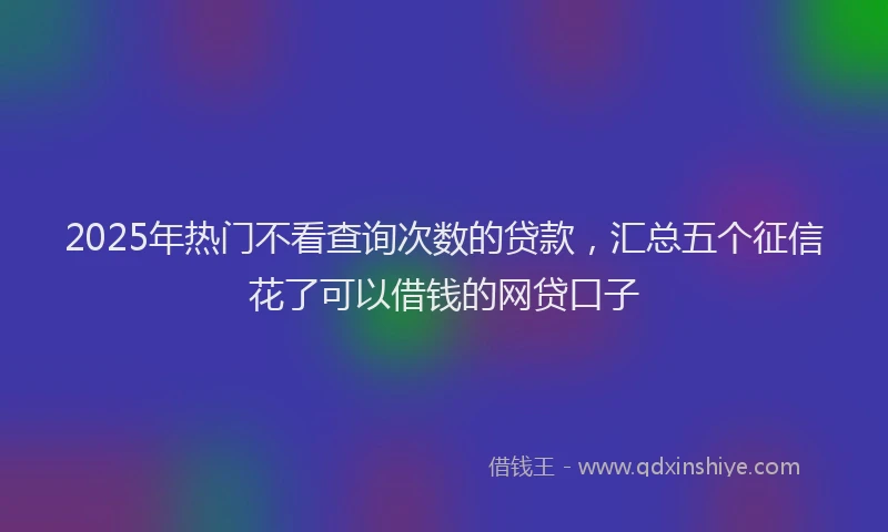 2025年热门不看查询次数的贷款，汇总五个征信花了可以借钱的网贷口子