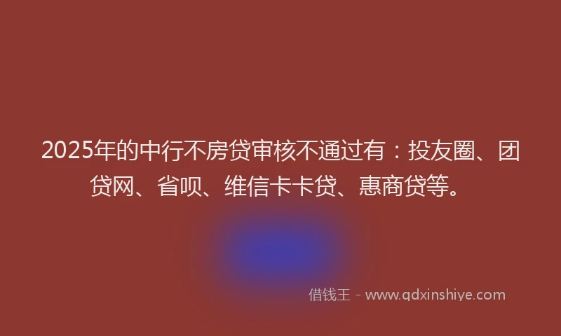2025年的中行不房贷审核不通过有：投友圈、团贷网、省呗、维信卡卡贷、惠商贷等。