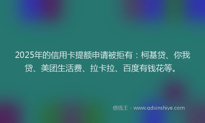 2025年的信用卡提额申请被拒有：柯基贷、你我贷、美团生活费、拉卡拉、百度有钱花等。