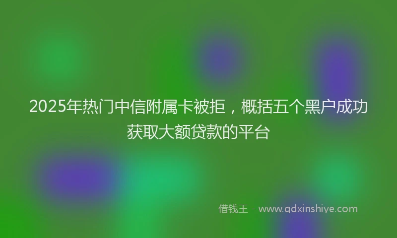 2025年热门中信附属卡被拒，概括五个黑户成功获取大额贷款的平台