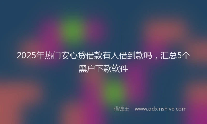 2025年热门安心贷借款有人借到款吗，汇总5个黑户下款软件
