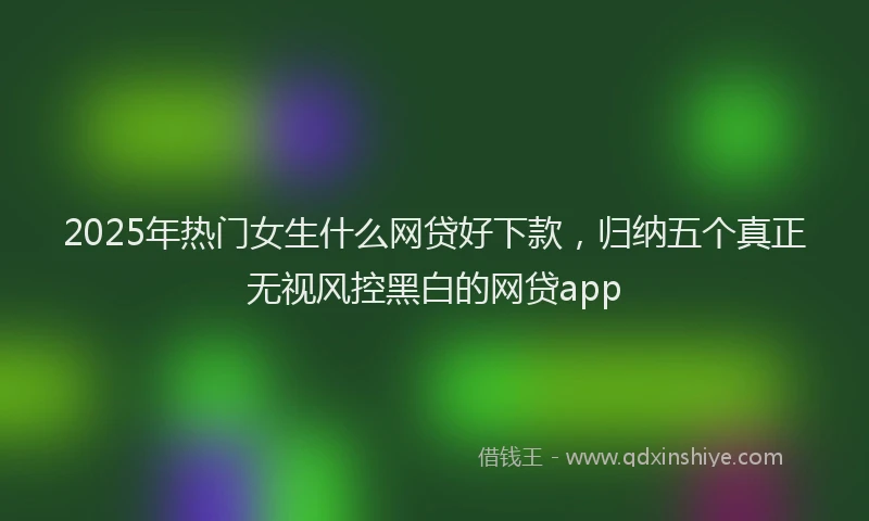 2025年热门女生什么网贷好下款，归纳五个真正无视风控黑白的网贷app