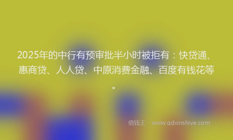 2025年的中行有预审批半小时被拒有：快贷通、惠商贷、人人贷、中原消费金融、百度有钱花等。
