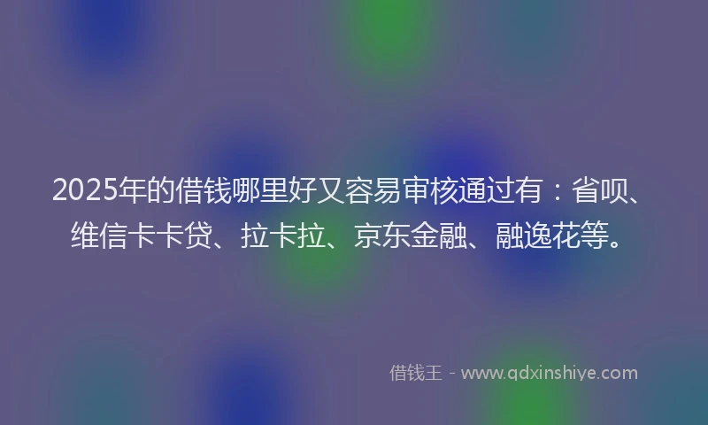 2025年的借钱哪里好又容易审核通过有：省呗、维信卡卡贷、拉卡拉、京东金融、融逸花等。