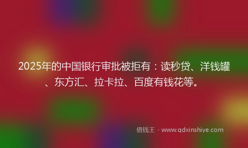 2025年的中国银行审批被拒有：读秒贷、洋钱罐、东方汇、拉卡拉、百度有钱花等。