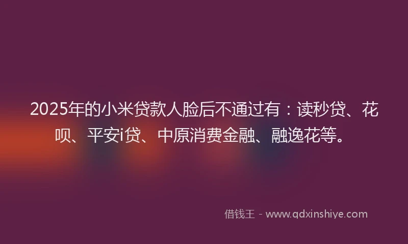 2025年的小米贷款人脸后不通过有：读秒贷、花呗、平安i贷、中原消费金融、融逸花等。