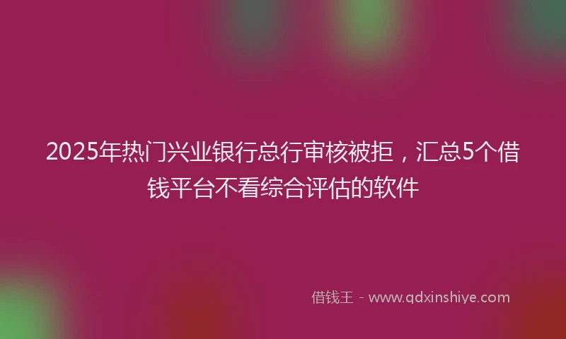 2025年热门兴业银行总行审核被拒，汇总5个借钱平台不看综合评估的软件