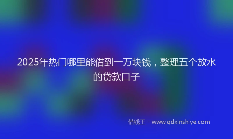2025年热门哪里能借到一万块钱，整理五个放水的贷款口子