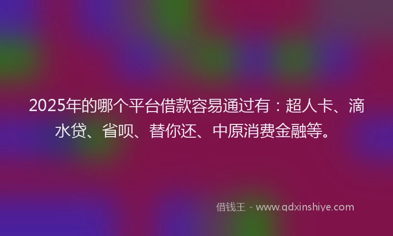 2025年的哪个平台借款容易通过有：超人卡、滴水贷、省呗、替你还、中原消费金融等。