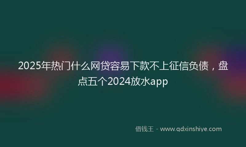 2025年热门什么网贷容易下款不上征信负债，盘点五个2024放水app