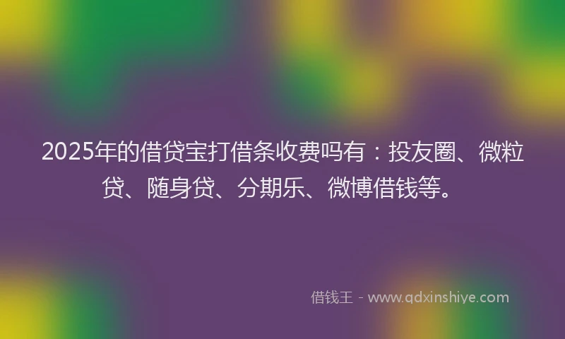 2025年的借贷宝打借条收费吗有：投友圈、微粒贷、随身贷、分期乐、微博借钱等。
