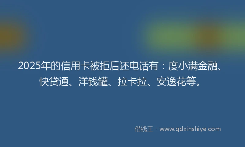 2025年的信用卡被拒后还电话有：度小满金融、快贷通、洋钱罐、拉卡拉、安逸花等。