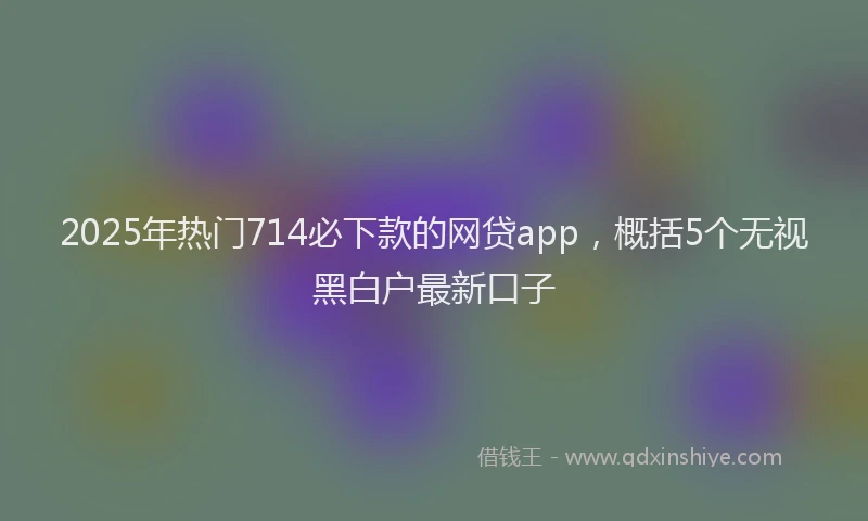 2025年热门714必下款的网贷app，概括5个无视黑白户最新口子